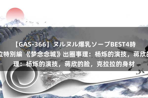 【GAS-366】ヌルヌル爆乳ソープBEST4時間 マットSEX騎乗位特別編 《梦念念城》出圈事理：杨烁的演技，蒋欣的脸，克拉拉的身材