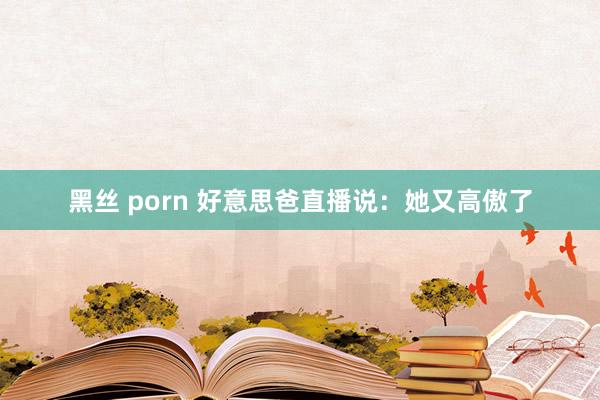 黑丝 porn 好意思爸直播说：她又高傲了