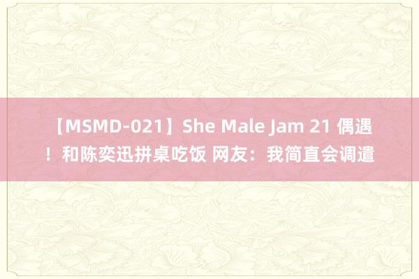 【MSMD-021】She Male Jam 21 偶遇！和陈奕迅拼桌吃饭 网友：我简直会调遣