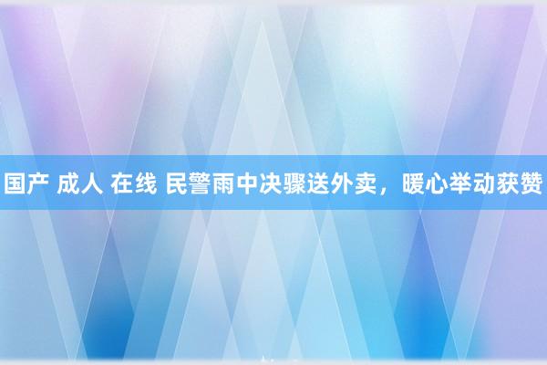 国产 成人 在线 民警雨中决骤送外卖，暖心举动获赞