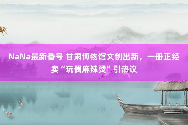 NaNa最新番号 甘肃博物馆文创出新，一册正经卖“玩偶麻辣烫”引热议