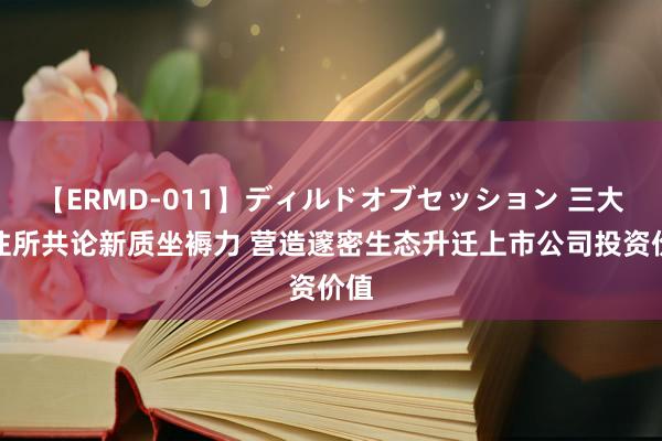 【ERMD-011】ディルドオブセッション 三大交往所共论新质坐褥力 营造邃密生态升迁上市公司投资价值