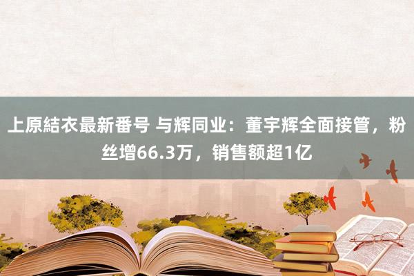 上原結衣最新番号 与辉同业：董宇辉全面接管，粉丝增66.3万，销售额超1亿