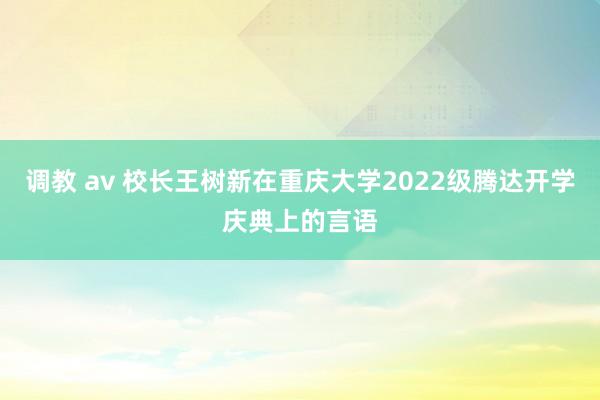 调教 av 校长王树新在重庆大学2022级腾达开学庆典上的言语