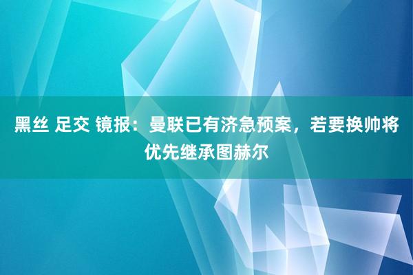 黑丝 足交 镜报：曼联已有济急预案，若要换帅将优先继承图赫尔