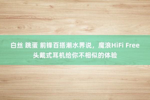 白丝 跳蛋 前锋百搭潮水界说，魔浪HiFi Free头戴式耳机给你不相似的体验