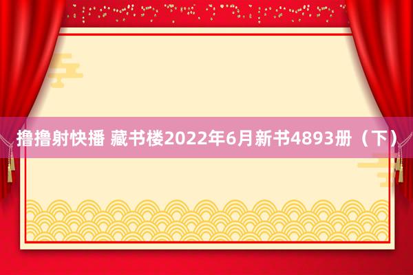 撸撸射快播 藏书楼2022年6月新书4893册（下）