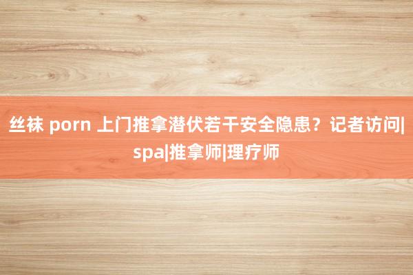 丝袜 porn 上门推拿潜伏若干安全隐患？记者访问|spa|推拿师|理疗师