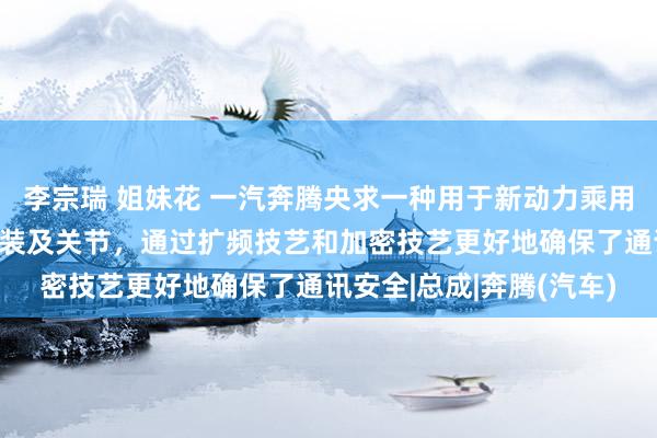 李宗瑞 姐妹花 一汽奔腾央求一种用于新动力乘用车的抗搅扰车载通讯安装及关节，通过扩频技艺和加密技艺更好地确保了通讯安全|总成|奔腾(汽车)