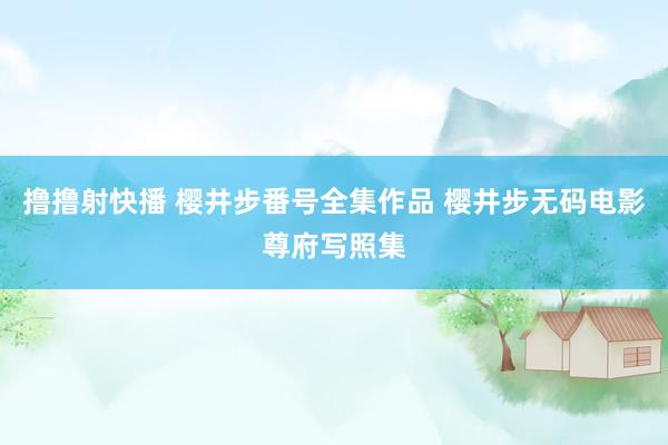 撸撸射快播 樱井步番号全集作品 樱井步无码电影尊府写照集