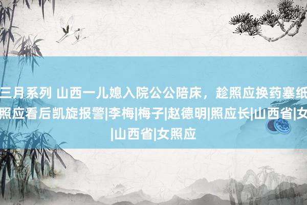 三月系列 山西一儿媳入院公公陪床，趁照应换药塞纸条，照应看后凯旋报警|李梅|梅子|赵德明|照应长|山西省|女照应