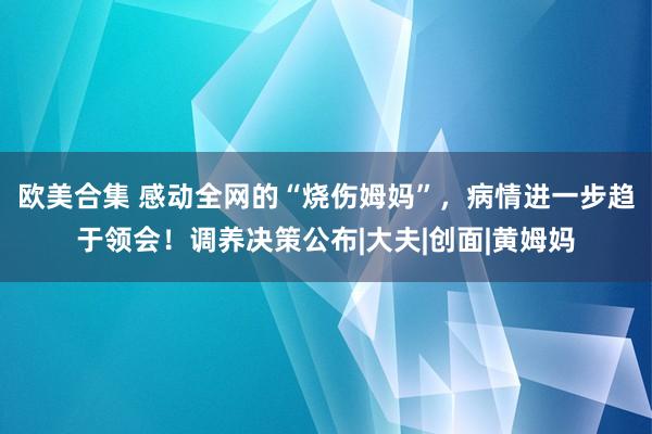 欧美合集 感动全网的“烧伤姆妈”，病情进一步趋于领会！调养决策公布|大夫|创面|黄姆妈